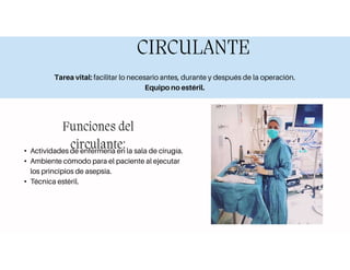 CIRCULANTE
Tarea vital: facilitar lo necesario antes, durante y después de la operación.
Equipo no estéril.
Funciones del
circulante:
• Actividades de enfermería en la sala de cirugía.
• Ambiente cómodo para el paciente al ejecutar
los principios de asepsia.
• Técnica estéril.
 