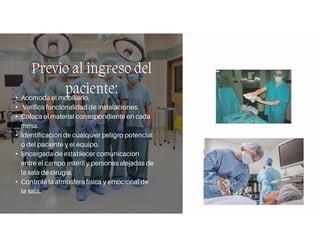 Previo al ingreso del
paciente:
• Acomoda el mobiliario.
• Verifica funcionalidad de instalaciones.
• Coloca el material correspondiente en cada
mesa.
• Identificación de cualquier peligro potencial
o del paciente y el equipo.
• Encargada de establecer comunicación
entre el campo estéril y personas alejadas de
la sala de cirugía.
• Controla la atmosfera física y emocional de
la sala.
 