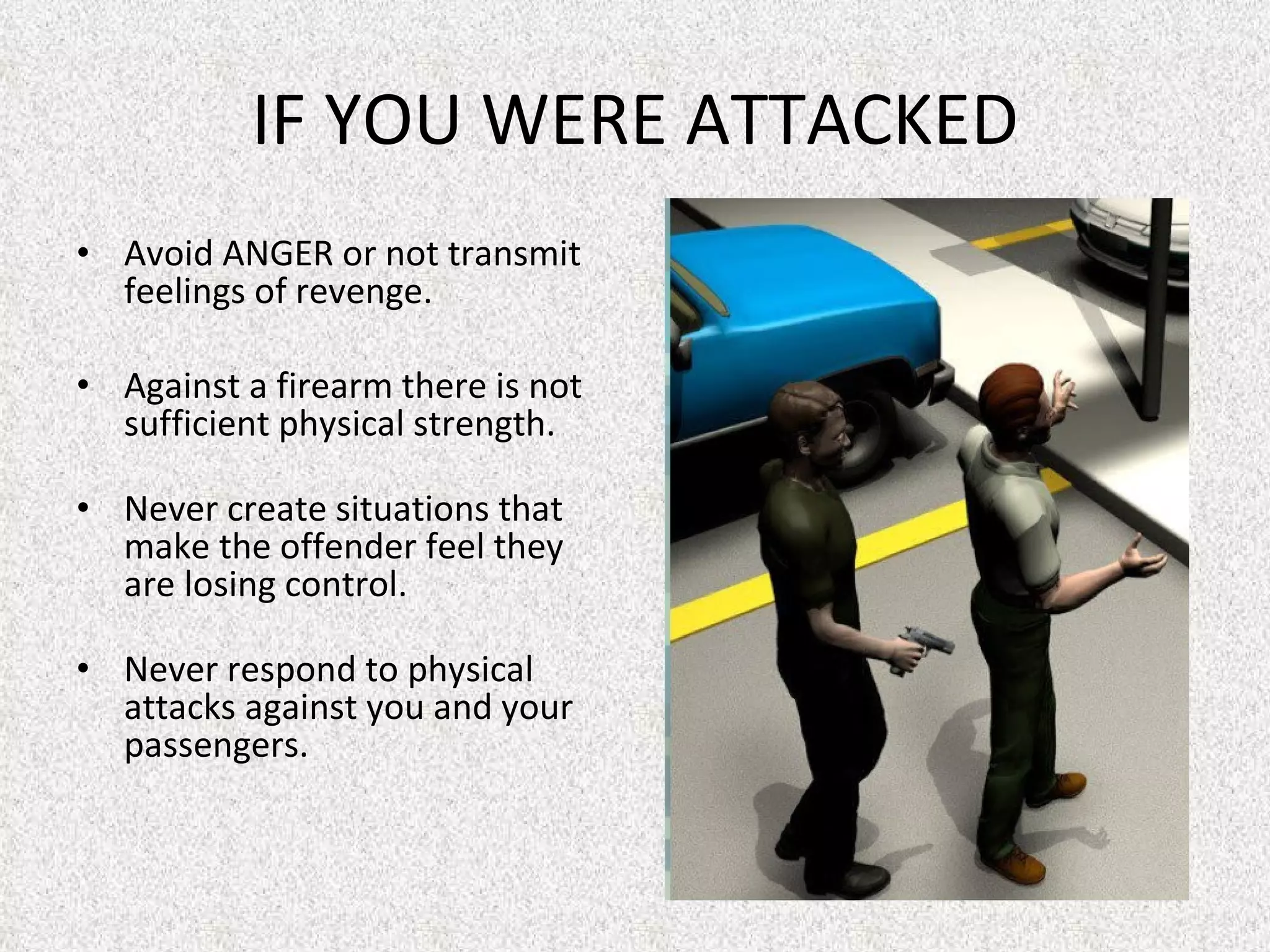 IF YOU WERE ATTACKED Avoid ANGER or not transmit feelings of revenge.  Against a firearm there is not sufficient physical strength.  Never create situations that make the offender feel they are losing control.  Never respond to physical attacks against you and your passengers. 