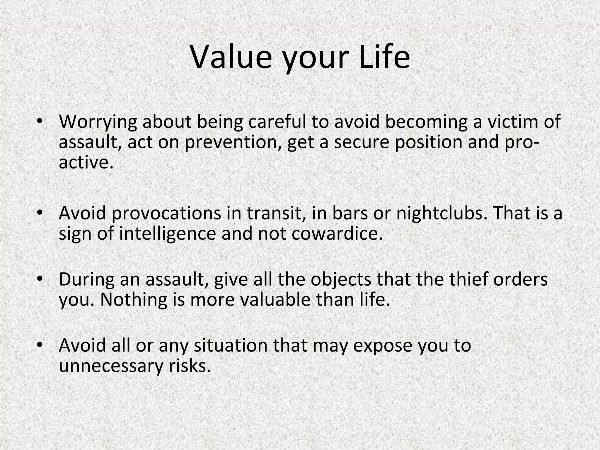Value your Life Worrying about being careful to avoid becoming a victim of assault, act on prevention, get a secure position and pro-active.  Avoid provocations in transit, in bars or nightclubs. That is a sign of intelligence and not cowardice.  During an assault, give all the objects that the thief orders you. Nothing is more valuable than life.  Avoid all or any situation that may expose you to unnecessary risks.  