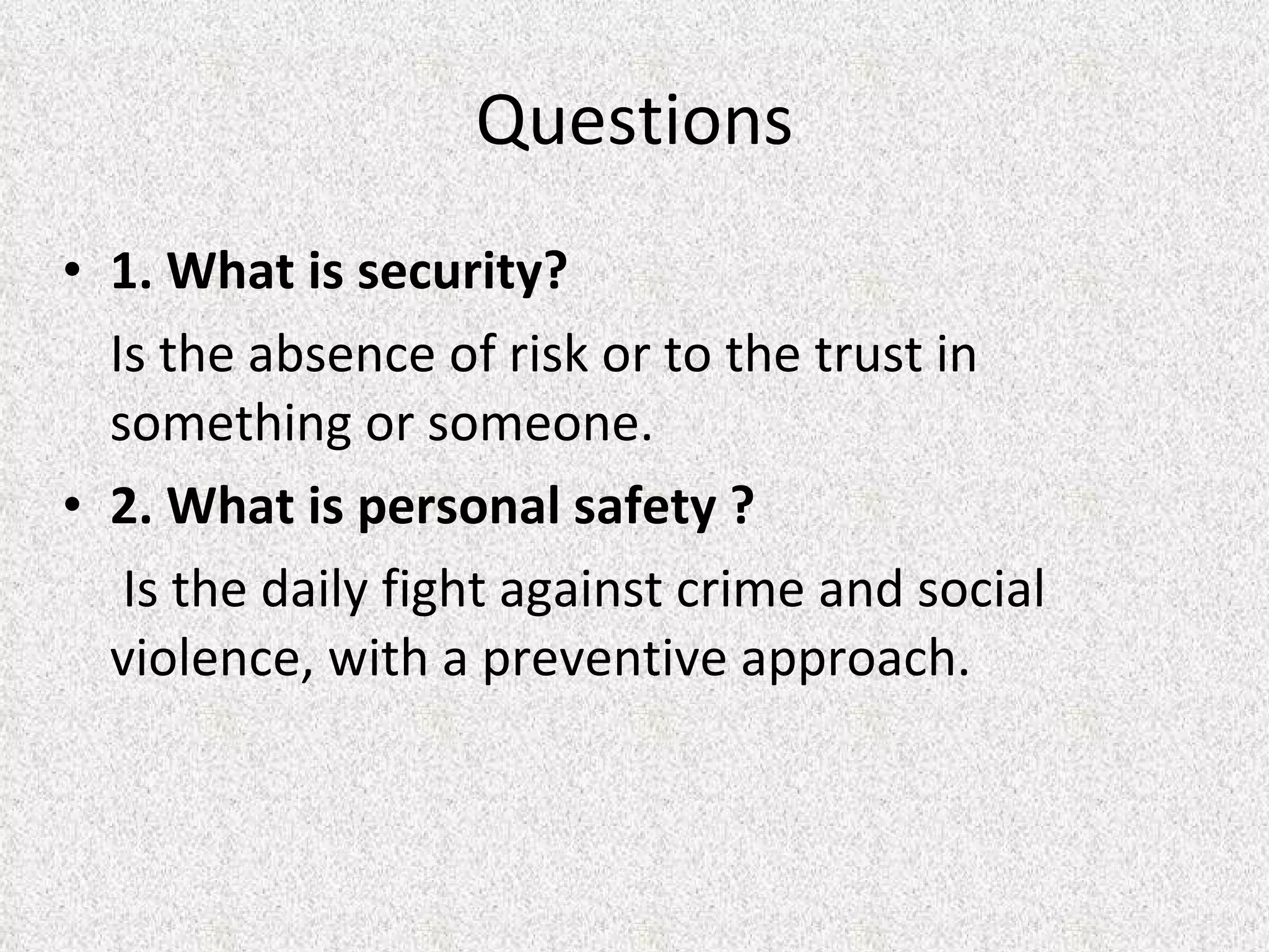 Questions 1.  What is security? Is the absence of risk or to the trust in something or someone. 2. What is personal safety ?   Is the daily fight against crime and social violence, with a preventive approach. 
