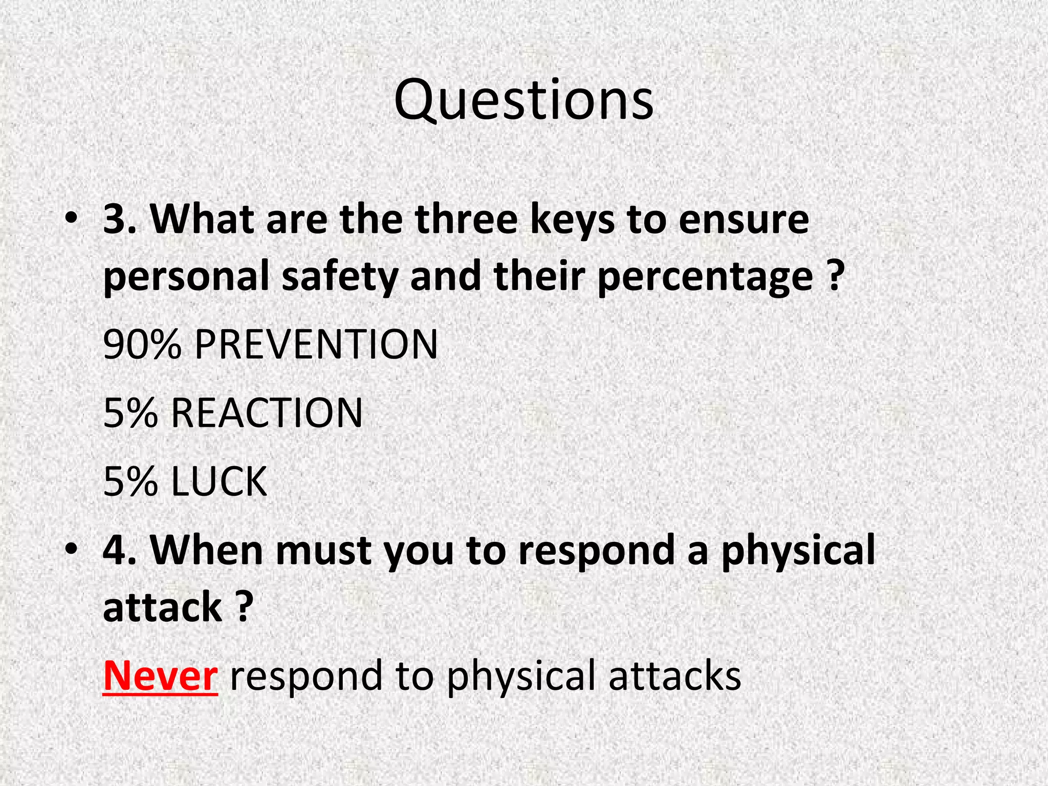 3. What are the three keys to ensure personal safety and their percentage ? 90% PREVENTION  5% REACTION 5% LUCK 4. When must you to respond a physical attack ? Never  respond to physical attacks Questions 
