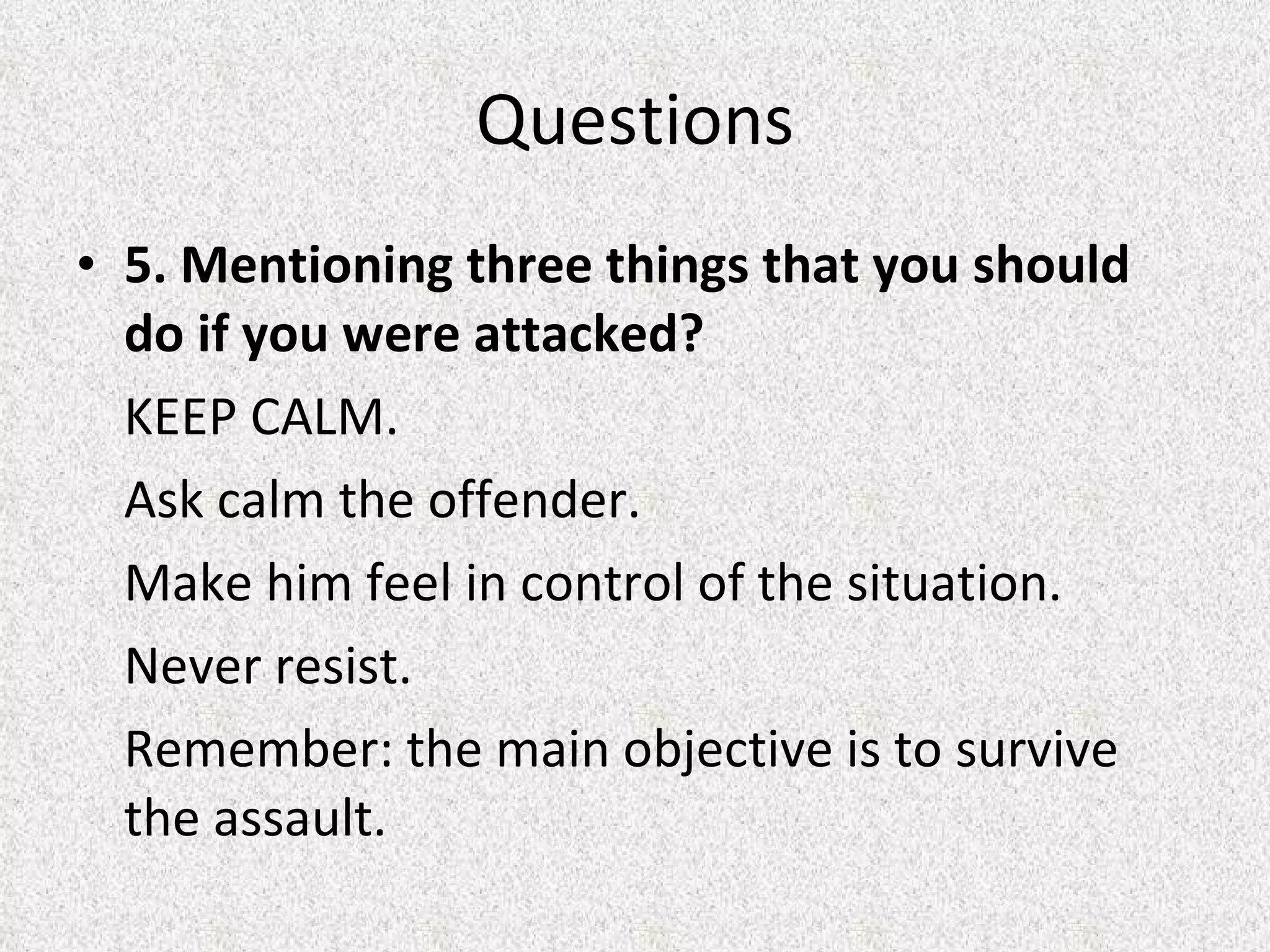 5. Mentioning three things that you should do if you were attacked? KEEP CALM. Ask calm the offender.  Make him feel in control of the situation.  Never resist.  Remember: the main objective is to survive the assault.  Questions 