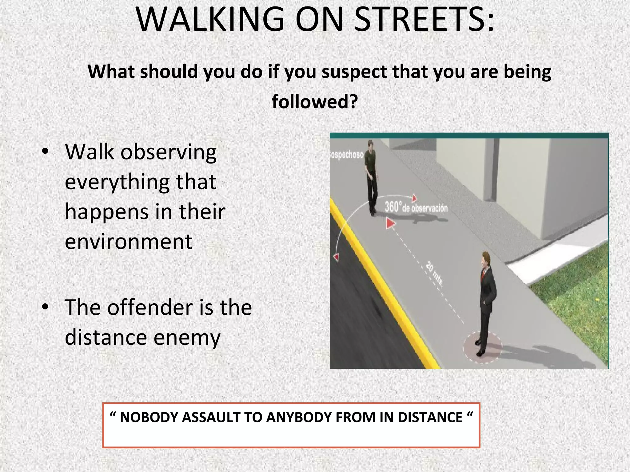 WALKING ON STREETS:   What should you do if you suspect that you are being followed? Walk observing everything that happens in their environment  The offender is the distance enemy “  NOBODY ASSAULT TO ANYBODY FROM IN DISTANCE “ 