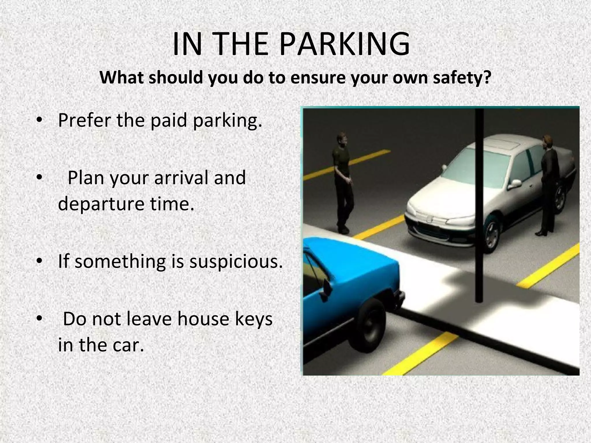 IN THE PARKING  What should you do to ensure your own safety? Prefer the paid parking.     Plan your arrival and departure time. If something is suspicious.   Do not leave house keys in the car. 