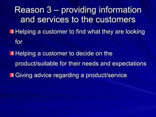 Reason 3 – providing information and services to the customers Helping a customer to find what they are looking for Helping a customer to decide on the product/suitable for their needs and expectations Giving advice regarding a product/service 