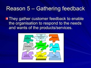 Reason 5 – Gathering feedback They gather customer feedback to enable the organisation to respond to the needs and wants of the products/services. 