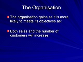 The Organisation The organisation gains as it is more likely to meets its objectives as: Both sales and the number of customers will increase 