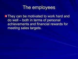 The employees They can be motivated to work hard and do well – both in terms of personal achievements and financial rewards for meeting sales targets. 