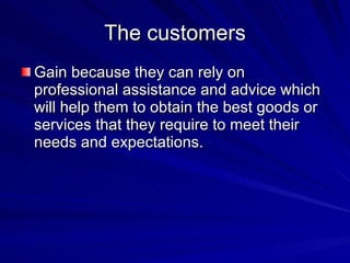 The customers Gain because they can rely on professional assistance and advice which will help them to obtain the best goods or services that they require to meet their needs and expectations. 