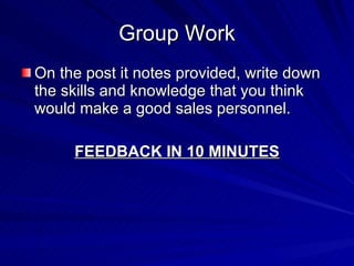 Group Work On the post it notes provided, write down the skills and knowledge that you think would make a good sales personnel. FEEDBACK IN 10 MINUTES 