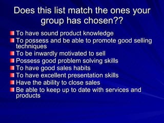 Does this list match the ones your group has chosen?? To have sound product knowledge To possess and be able to promote good selling techniques To be inwardly motivated to sell Possess good problem solving skills To have good sales habits To have excellent presentation skills Have the ability to close sales Be able to keep up to date with services and products 