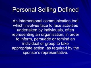Personal Selling Defined An interpersonal communication tool which involves face to face activities undertaken by individuals, often representing an organisation, in order to inform, persuade or remind an individual or group to take appropriate action, as required by the sponsor’s representative. 