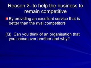 Reason 2- to help the business to remain competitive By providing an excellent service that is better than the rival competitors (Q)  Can you think of an organisation that you chose over another and why? 