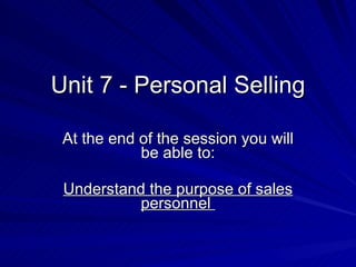 Unit 7 - Personal Selling At the end of the session you will be able to: Understand the purpose of sales personnel  