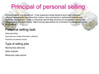 Principal of personal selling  Personal selling is an ancient art . It has spawned a large literature land many principals .effective salespeople have more than instinct; they are trained in methods of analysis and customer management. Today`s companies spend large amounts of money each year to train salespeople in the art of selling. Sales training approaches try to transform a salesperson in the art of selling. Personal selling task  Sales generating  Feed back and market information collection. Provision of customer service  Type of selling jobs Merchandise deliveries Sales engineer Missionary sales perso n 
