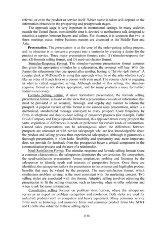 referral, or even the product or service itself. Which tactic is taken will depend on the
information obtained in the prospecting and preapproach stages.
     The approach stage is very important in international settings. In many societies
outside the United States, considerable time is devoted to nonbusiness talk designed to
establish a rapport between buyers and sellers. For instance, it is common that two or
three meetings occur, before business matters are discussed in the Middle East and
Asia.
     Presentation. The presentation is at the core of the order-getting selling process,
and its objectiee is to convert a prospect into a customer by creating a desire for the
product or service. Three major presentation formats exist: (1) stimulus-response for-
mat, (2) formula selling format, and (3) need-satisfaction format.
     Stimulus-Response Format. The stimulus-response presentation format assumes
that given the appropriate stimulus by a salesperson, the prospect will buy. With this
format the salesperson tries one appeal after another, hoping to "hit the right button". A
counter clerk at McDonald's is using this approach when he or she asks whether you'd
like an order of french fries or a dessert with your meal. The counter clerk is engaging
in what is called suggestive selling. Although useful in this setting, the stimulus-
response format is not always appropriate, and for many products a more formalized
format is necessary.
     Formula Selling Format. A more formalized presentation, the formula selling
presentation format, is based on the view that a presentation consists of information that
must be provided in an accurate, thorough, and step-by-step manner to inform the
prospect. A popular version of this format is the canned sales presentntion, which is a
memorized, standardized message conveyed to every prospect. Used frequently by
firms in telephone and door-to-door selling of consumer products (for example, Fuller
Brush Company and Encyclopaedia Britannica), this approach treats every prospect the
same, regardless of differences in needs or preference for certain kinds of information.
Canned sales presentations can be advantageous when the differences between
prospects are unknown or with novice salespeople who are less knowledgeable about
the product and selling process than experienced salespeople. Although it guarantees a
thorough presentation, it often lacks flexibility and spontaneity and, more important,
does not provide for feedback from the prospective buyer-a critical component in the
communication process and the start of a relationship.
     Need-Satisfaction Format. The stimulus-response and formula selling formats share
a common characteristic: the salesperson dominates the conversation. By comparison,
the need-satisfaction presentation format emphasizes probing and listening by the
salesperson to identify needs and interests of prospective buyers. Once these are
identified, the salesperson tailors the presentation to the prospect and highlights product
benefits that may be valued by the prospect. The need-satisfaction format, which
emphasizes problem solving, is the most consistent with the marketing concept. Two
selling styles are associated with this format. Adaptive selling involves adjusting the
presentation to fit the selling situation, such as knowing when to offer solutions and
when to ask for more information.
     Consultative selling focuses on problem identification, where the salesperson
serves as an expert on problem recognition and resolution. Both styles are used for
industrial products such as computers and heavy equipment. Many consumer service
firms such as brokerage and insurance firms and consumer product firms like AT&T
and Gillette also subscribe to these selling styles.

                                             3158
 