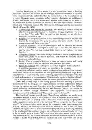 Handling Objections. A critical concern in the presentation stage is handling
objections. Objections are excuses for not making a purchase commitment or decision.
Some objections are valid and are based on the characteristics of the product or service
or price. However, many objections reflect prospect skepticism or indifference.
Whether valid or not, experienced salespeople know that objections do not put an end to
the presentation. Rather, techniques can be used to deal with objections in a courteous,
ethical, and professional manner. The following six techniques are the most common
[Balsley Ronald D, 1978]:
     1. Acknowledge and convert the objection. This technique involves using the
         objection as a reason for buying. For example, a prospect might say, "The price
         is too high." The reply: "Yes, the price is high because we use the finest
         materials. Let me show you...."
     2. Postpone. The postpone technique is used when the objection will be dealt with
         later in the presentation: "I'm going to address that point shortly. I think my
         answer would make better sense then."
     3. Agree and neutralize. Here a salesperson agrees with the objection, then shows
         that it is unimportant. A salesperson would say: "That's true and others have
         said the same. However, they concluded that issue was outweighed by the other
         benefits."
     4. Accept the objection. Sometimes the objection is valid. Let the prospect express
         such views, probe for the reason behind it, and attempt to stimulate further
         discussion on the objection.
     5. Denial. When a prospect's objection is based on misinformation and clearly
         untrue, it is wise to meet the objection head on with a firm denial.
     6. Ignore the objection. This technique is used when it appears that the objection
         is a stalling mechanism or is clearly not important to the prospect.
     Each of these techniques requires a calm, professional interaction with the prospect,
and is most effective when objections are anticipated in the preapproach stage. Hand-
ling objections is a skill requiring a sense of timing, appreciation for the prospect's state
of mind, and adeptness in communication. Objections also should be handled ethically.
Lying or misrepresenting product or service features arc grossly unethical practices.
     Close. The closing stage in the selling process involves obtaining a purchase
 commitment from the prospect. This stage is the most important and the most difficult
 because the salesperson must determine when the prospect is ready to buy. Telltale
 signals indicating a readiness to buy include body language (prospect reexamines the
 product or contract closely), statements ("This equipment should reduce our
 maintenance costs"), and questions ("When could we expect delivery?").
     The close itself can take several forms. Three closing techniques are used when a
salesperson believes a buyer is about ready to make a purchase: (1) trial close, (2)
assumptive close, and (3) urgency close. A trial close involves asking the prospect to
make a decision on some aspect of the purchase: "Would you prefer the blue or gray
model?" An assumptive close entails asking the prospect to make choices concerning
delivery, warranty, or financing terms underthe assumption that a sale has been
finalized. An urgency close is used to committhe prospect quickly by making reference
to the timeliness of the purchase: "Thelow interest financing ends next week," or, "That
is the last model we have instock." Of course, these statements should be used only if
they accurately reflect the situation; otherwise, such claims would be unethical. When a
prospect is clearly ready to buy, the final close is used and a salesperson asks for the

                                              3159
 