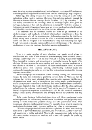 order. Knowing when the prospect is ready to buy becomes even more difficult in cross-
cultural buyer-seller negotiations where societal customs and language play a large role.
     Follow-up. The selling process does not end with the closing of a sale; rather,
professional selling requires customer follow-up. One marketing authority equated the
follow-up with courtship and marriage [Levitt Theodore, 1983], by observing, "…the
sale merely consummates the courtship. Then the marriage begins. How good the
marriage is depends on how well the relationship is managed." The follow-up stage in-
cludes making certain the customer's purchase has been properly delivered and installed
and difficulties experienced with the use of the item are addressed.
     It is important that the salesman follows the client to get informed of his
satisfaction degree and, maybe, his probability of repurchase. Once the sale is done, the
sales person must give all the complementary information regarding the distribution
delays, paying terms or the service after the sales. It is often recommended to make a
control visit after the reception of the merchandize to verify that everything is all right.
A such visit permits to detect a certain problem, to reveal the interest of the salesman in
his client and to assure the customer that he has taken the right decision.

                                  THE ALCOA’S CASE

     Alcoa is a major supplier of sheet aluminum and special metal alloys, to
manufacturers who make a wide variety of products-ranging from soft-drink cans to
airplanes, like Boeing's new 777 jet. To do a better job of meeting its customers' needs,
Alcoa has made a company wide commitment to constantly improve the quality of its
offerings. Alcoa recognizes that understanding and meeting customer requirements is
what quality is all about. As the cover of its recent annual report states: "Customer
satisfaction comes from listening, learning, understanding customer needs and
continuously improving the value we provide. Our best customer relationships become
long-term partnerships."
      Alcoa's salespeople are at the heart of that listening, teaming, and understanding
process. To make the partnership a profitable success, both for Alcoa and for the
customer, they perform many sales tasks. For example, with a customer like Boeing, a
salesperson must work closely with engineers, purchasing people, production people,
and the other purchase influences to understand their needs-and to help find solutions to
those needs. Specialists help resolve the technical challenges. But the salespeople need
real skill to get the order and close the deal. That's just the start. An Alcoa salesperson is
there all along the way to provide technical support after the sale, ensure all orders meet
Boeing's exact quality specifications, and promptly resolve any problems that may
arise.
      To be certain that these challenging jobs are done well, Alcoa recruits good people
and then provides the sales training to make them even better. New people may need
training to build professional problem-solving and sales presentation skills. Even
experienced sales reps need ongoing training. For example, Alcoa gives its salespeople
training in the firm's new quality programs and how they relate to customer needs.
      Different salespeople have different skills and experience. So Alcoa must carefully
match them to particular territories, customers, and product lines. And to be sure that
each salesperson is highly motivated, Aloca’s sales managers must make certain that
sales compensation arrangements motivate and reward sales people for producing
needed results.

                                              3160
 