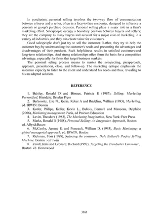 In conclusion, personal selling involves the two-way flow of communication
between a buyer and a seller, often in a face-to-face encounter, designed to influence a
person's or group's purchase decision. Personal selling plays a major role in a firm's
marketing effort. Salespeople occupy a boundary position between buyers and sellers;
they are the company to many buyers and account for a major cost of marketing in a
variety of industries, and they can create value for customers.
    Good salespeople don't just try to sell the customer. Rather, they try to help the
customer buy-by understanding the customer's needs and presenting the advantages and
disadvantages of their products. Such helpfulness results in satisfied customers-and
long-term relationships. And strong relationships often form the basis for a competitive
advantage, especially for firms that target business markets.
    The personal seling process means to master the prospecting, preapproach,
approach, presentation, close, and follow-up. The marketing optique emphasisis the
salesman capacity to listen to the client and understand his needs and thus, revealing to
his an adapted solution.


                                    REFERENCE

     1. Balsley, Ronald D and Birsner, Patricia E (1987), Selling: Marketing
Personified, Hinsdale: Dryden Press
     2. Berkowitz, Eric N., Kerin, Rober A and Rudelius, William (1993), Marketing,
ed. IRWIN: Boston
     3. Kotler, Philipe, Keller, Kevin L., Bubois, Bernard and Manceau, Delphine
(2006), Marketing management, Paris, ed Pearson Education
     4. Levitt, Theodore (1983), The Marketing Imagination, New York: Free Press
     5. Marks, Ronald B (1988), Personal Selling: An Integrative Approach, Boston:
ed. Allyn&Bacon
     6. McCarthy, Jerome E. and Perreault, William D. (1993), Basic Marketing: a
global managerial approach, ed. IRWIN: Boston
     7. Richman, Tom (1988), Seducing the consumer: Dale Ballard’s Perfect Selling
Machine. Boston : ed Irwin
     8. Zandl, Irma and Leonard, Richard (1992), Targeting the Trendsetter Consumer,
Boston: ed. Homewood




                                            3161
 