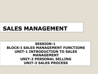 SALES MANAGEMENT
SESSION-1
BLOCK-I SALES MANAGEMENT FUNCTIONS
UNIT-1 INTRODUCTION TO SALES
MANAGEMENT
UNIT-2 PERSONAL SELLING
UNIT-3 SALES PROCESS

 