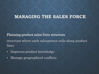 MANAGING THE SALES FORCE
Planning product sales force structure
structure where each salesperson sells along product
lines
• Improves product knowledge
• Manage geographical conflicts
 
