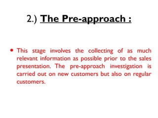 2.) The Pre-approach :
• 1.) Prospecting :
• This stage involves the collecting of as much
relevant information as possible prior to the sales
presentation. The pre-approach investigation is
carried out on new customers but also on regular
customers.
 
