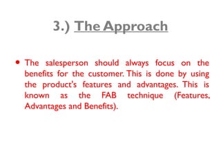 3.) The Approach
• The salesperson should always focus on the
benefits for the customer. This is done by using
the product's features and advantages. This is
known as the FAB technique (Features,
Advantages and Benefits).
 