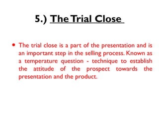 5.) TheTrial Close
• The trial close is a part of the presentation and is
an important step in the selling process. Known as
a temperature question - technique to establish
the attitude of the prospect towards the
presentation and the product.
 