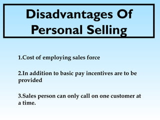 Disadvantages Of
Personal Selling
1.Cost of employing sales force
2.In addition to basic pay incentives are to be
provided
3.Sales person can only call on one customer at
a time.
 