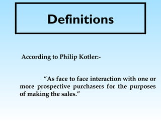 Definitions
According to Philip Kotler:-
“As face to face interaction with one or
more prospective purchasers for the purposes
of making the sales.”
 