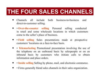 • Channels all include both business-to-business and
direct-to-customer selling.
• • Over-the-counter selling Personal selling conducted
in retail and some wholesale locations in which customers
come to the seller’s place of business.
• • Field selling Sales presentations made at prospective
customers’ locations on a face-to-face basis.
• • Telemarketing Promotional presentation involving the use of
the telephone on an outbound basis by salespeople or on an
inbound basis by customers who initiate calls to obtain
information and place orders.
• • Inside selling Selling by phone, mail, and electronic commerce.
• • Firms generally blend sales channels in their sales organization.
THE FOUR SALES CHANNELS
 