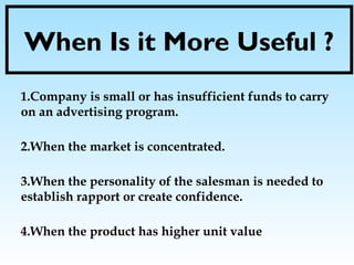 When Is it More Useful ?
1.Company is small or has insufficient funds to carry
on an advertising program.
2.When the market is concentrated.
3.When the personality of the salesman is needed to
establish rapport or create confidence.
4.When the product has higher unit value
 
