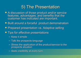 3-3-1010
5) The Presentation5) The Presentation
 A discussion of those product and/or serviceA discussion of those product and/or service
features, advantages, and benefits that thefeatures, advantages, and benefits that the
customer has indicated are important.customer has indicated are important.
 Built around a forceful product demonstrationBuilt around a forceful product demonstration
 Prepared presentation vs. Adaptive sellingPrepared presentation vs. Adaptive selling
 Tips for effective presentationsTips for effective presentations
– Keep it simpleKeep it simple
– Talk the prospects languageTalk the prospects language
– Stress the application of the product/service to theStress the application of the product/service to the
prospects situationprospects situation
– Seek credibility at every turn.Seek credibility at every turn.
 