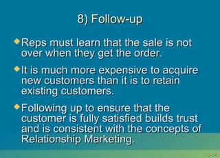 3-3-1414
8) Follow-up8) Follow-up
Reps must learn that the sale is notReps must learn that the sale is not
over when they get the order.over when they get the order.
It is much more expensive to acquireIt is much more expensive to acquire
new customers than it is to retainnew customers than it is to retain
existing customers.existing customers.
Following up to ensure that theFollowing up to ensure that the
customer is fully satisfied builds trustcustomer is fully satisfied builds trust
and is consistent with the concepts ofand is consistent with the concepts of
Relationship Marketing.Relationship Marketing.
 