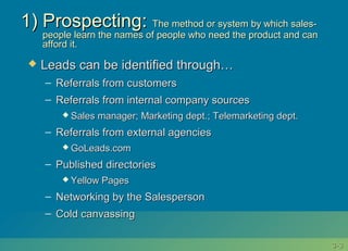 3-3-33
1) Prospecting:1) Prospecting: The method or system by which sales-The method or system by which sales-
people learn the names of people who need the product and canpeople learn the names of people who need the product and can
afford it.afford it.
 Leads can be identified through…Leads can be identified through…
– Referrals from customersReferrals from customers
– Referrals from internal company sourcesReferrals from internal company sources
 Sales manager; Marketing dept.; Telemarketing dept.Sales manager; Marketing dept.; Telemarketing dept.
– Referrals from external agenciesReferrals from external agencies
 GoLeads.comGoLeads.com
– Published directoriesPublished directories
 Yellow PagesYellow Pages
– Networking by the SalespersonNetworking by the Salesperson
– Cold canvassingCold canvassing
 