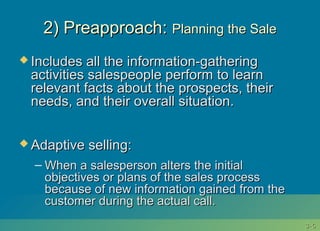 3-3-66
2) Preapproach:2) Preapproach: Planning the SalePlanning the Sale
 Includes all the information-gatheringIncludes all the information-gathering
activities salespeople perform to learnactivities salespeople perform to learn
relevant facts about the prospects, theirrelevant facts about the prospects, their
needs, and their overall situation.needs, and their overall situation.
 Adaptive selling:Adaptive selling:
– When a salesperson alters the initialWhen a salesperson alters the initial
objectives or plans of the sales processobjectives or plans of the sales process
because of new information gained from thebecause of new information gained from the
customer during the actual call.customer during the actual call.
 