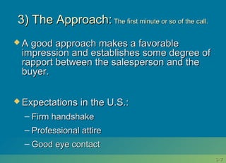 3-3-77
3) The Approach:3) The Approach: The first minute or so of the call.The first minute or so of the call.
 A good approach makes a favorableA good approach makes a favorable
impression and establishes some degree ofimpression and establishes some degree of
rapport between the salesperson and therapport between the salesperson and the
buyer.buyer.
 Expectations in the U.S.:Expectations in the U.S.:
– Firm handshakeFirm handshake
– Professional attireProfessional attire
– Good eye contactGood eye contact
 