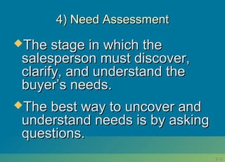 3-3-88
4) Need Assessment4) Need Assessment
The stage in which theThe stage in which the
salesperson must discover,salesperson must discover,
clarify, and understand theclarify, and understand the
buyer’s needs.buyer’s needs.
The best way to uncover andThe best way to uncover and
understand needs is by askingunderstand needs is by asking
questions.questions.
 