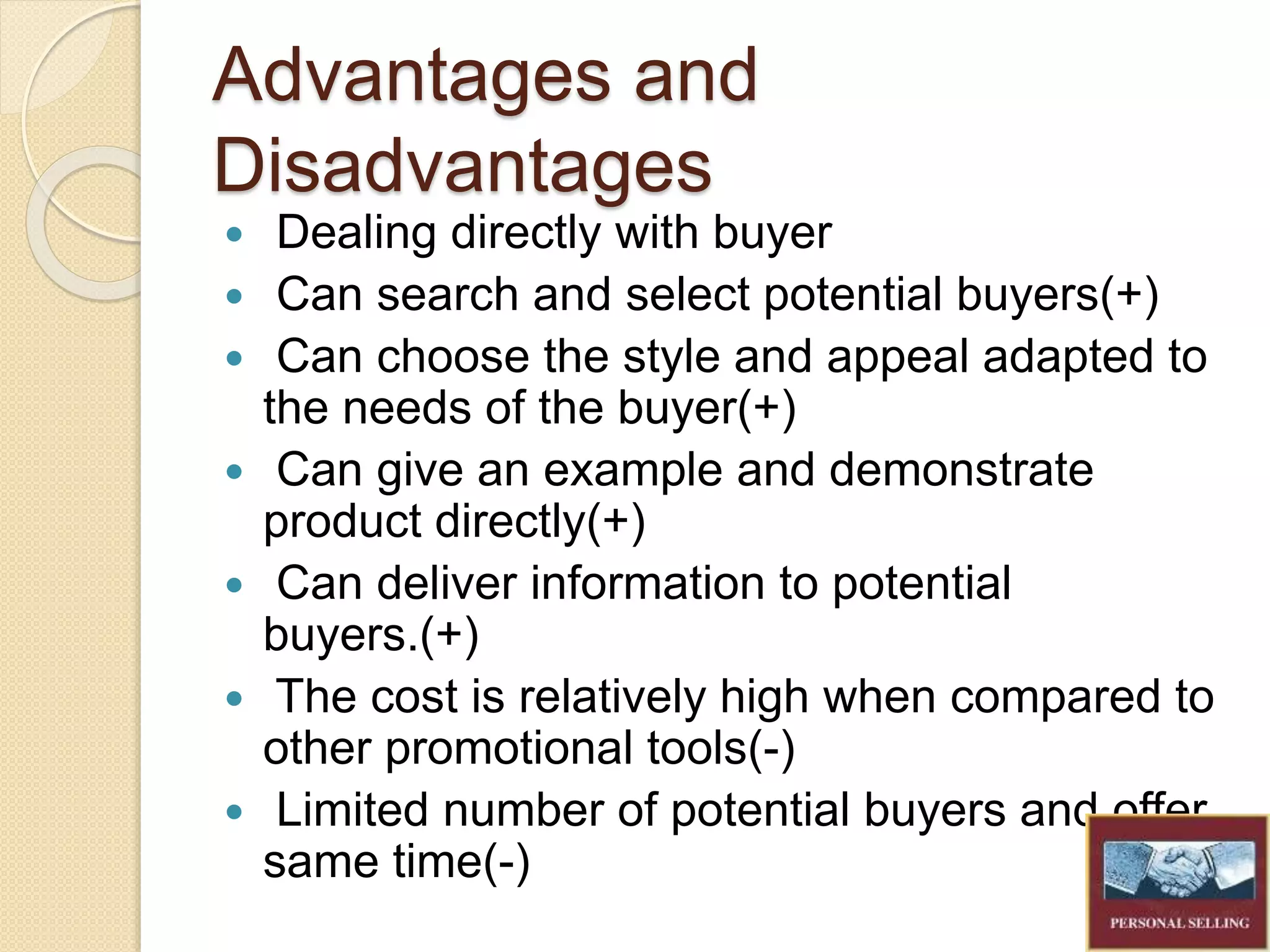 Advantages and
Disadvantages
Dealing directly with buyer
Can search and select potential buyers(+)
Can choose the style and appeal adapted to
the needs of the buyer(+)
Can give an example and demonstrate
product directly(+)
Can deliver information to potential
buyers.(+)
The cost is relatively high when compared to
other promotional tools(-)
Limited number of potential buyers and offer
same time(-)