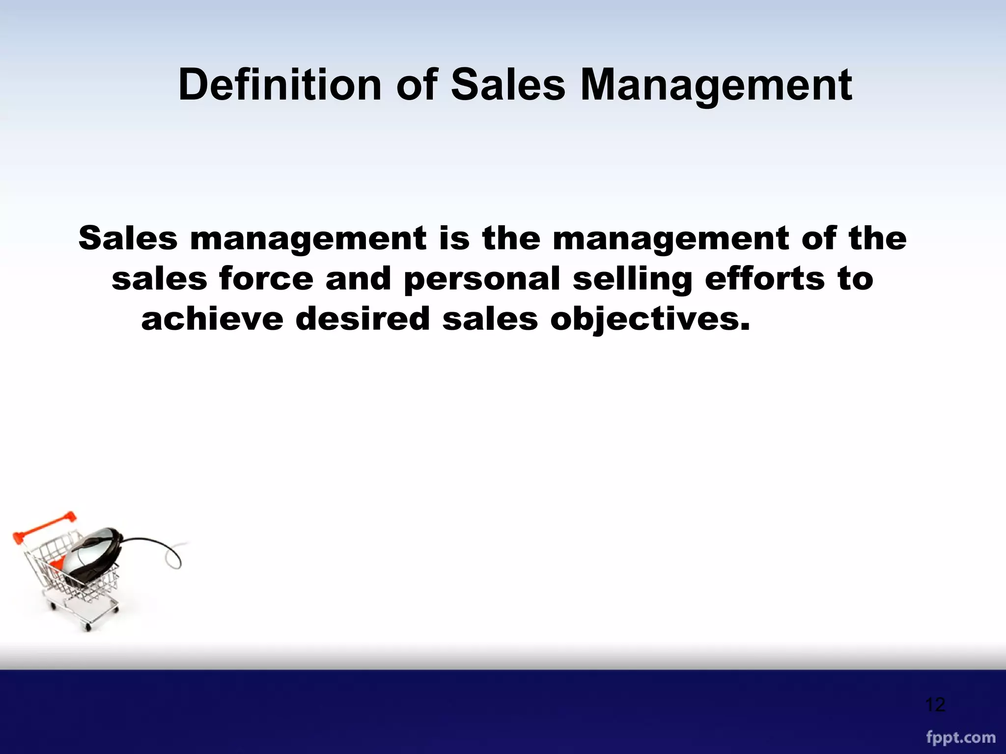 Definition of Sales Management
Sales management is the management of the
sales force and personal selling efforts to
achieve desired sales objectives.
12
 