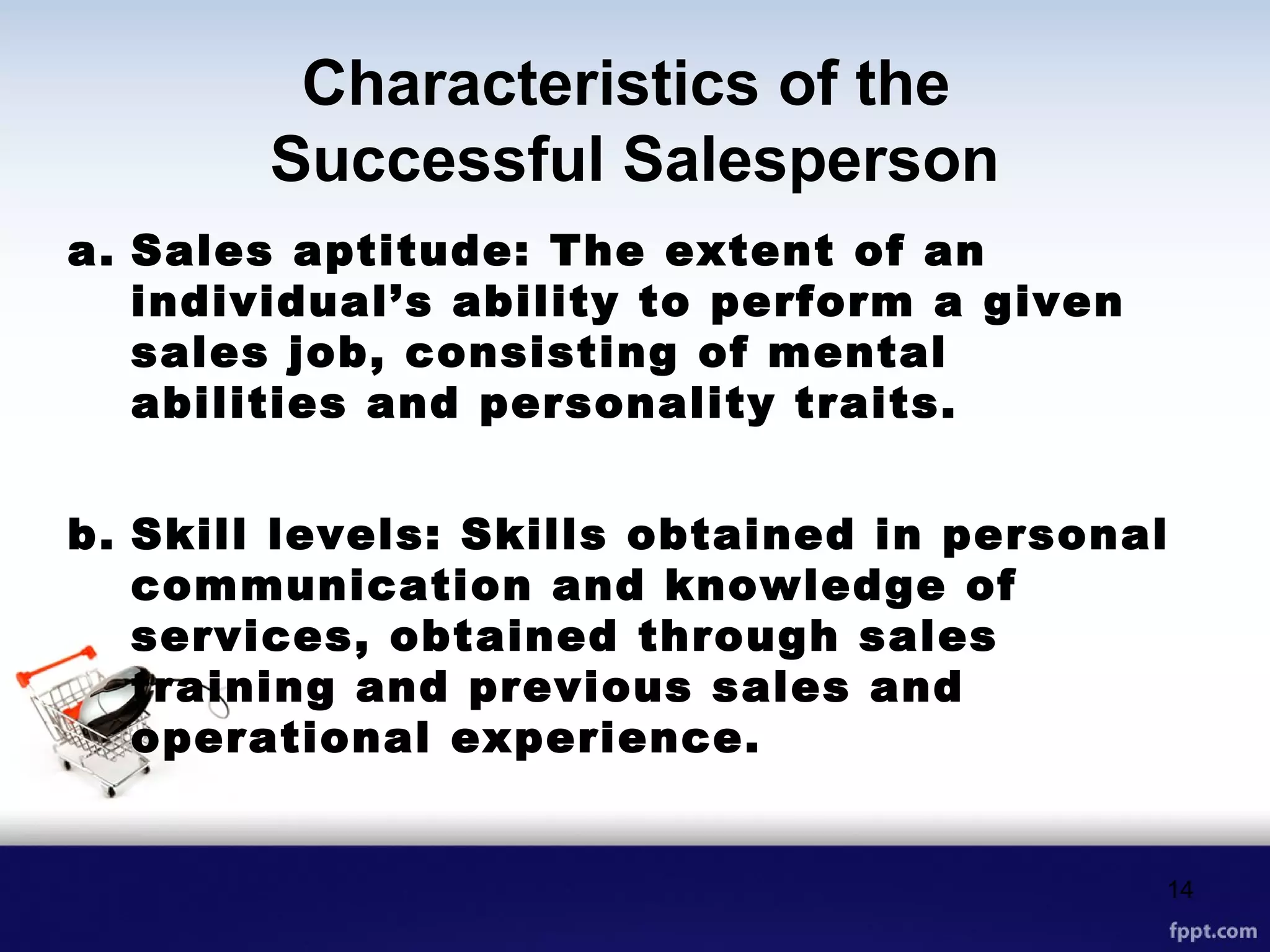 Characteristics of the
Successful Salesperson
a. Sales aptitude: The extent of an
individual’s ability to perform a given
sales job, consisting of mental
abilities and personality traits.
b. Skill levels: Skills obtained in personal
communication and knowledge of
services, obtained through sales
training and previous sales and
operational experience.
14
 