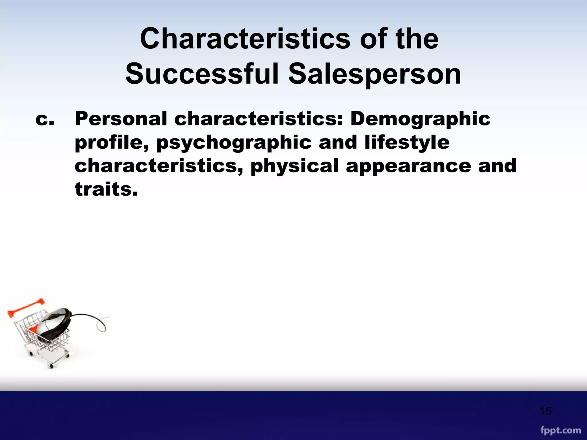Characteristics of the
Successful Salesperson
c. Personal characteristics: Demographic
profile, psychographic and lifestyle
characteristics, physical appearance and
traits.
15
 