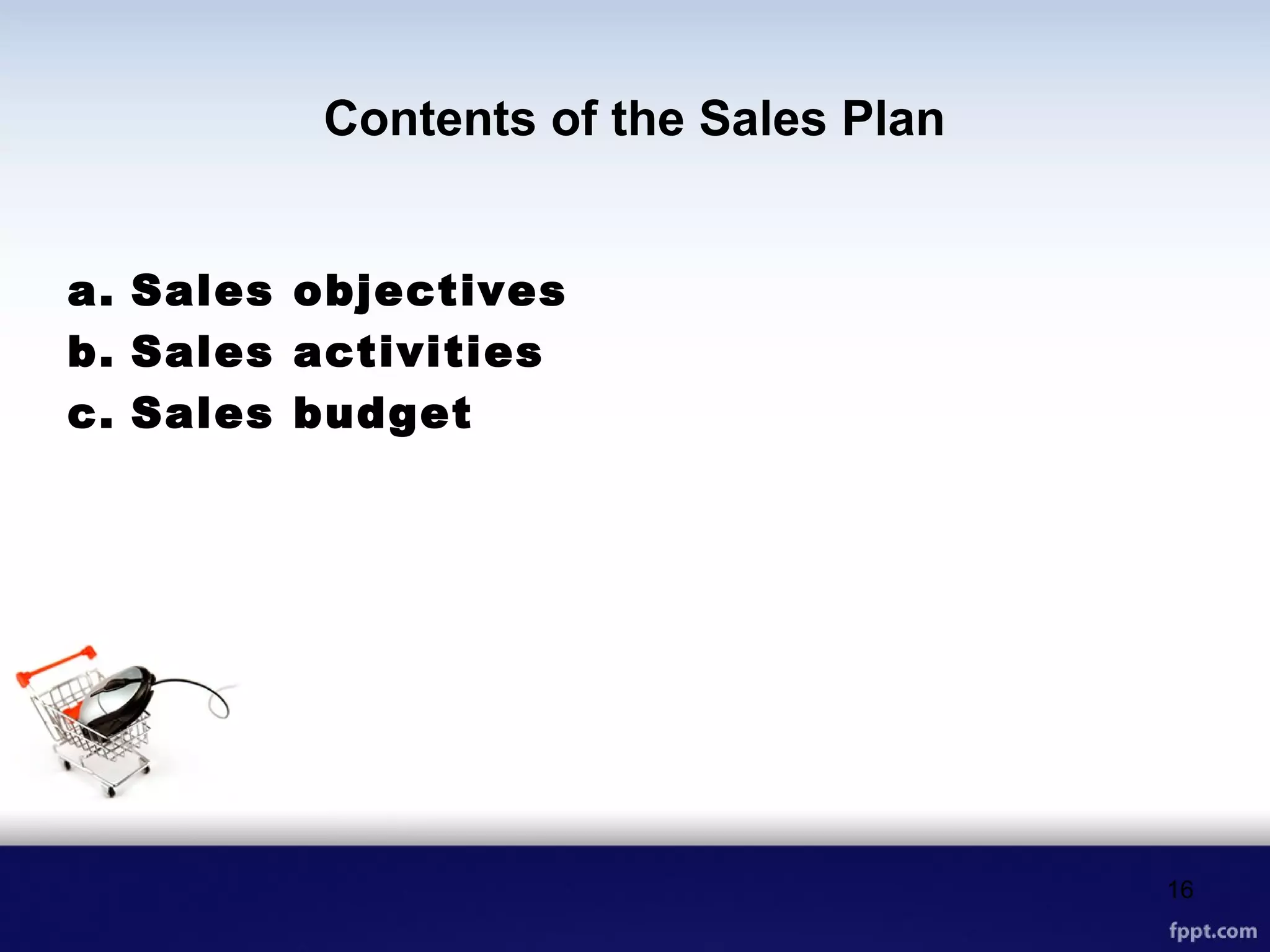 Contents of the Sales Plan
a. Sales objectives
b. Sales activities
c. Sales budget
16
 