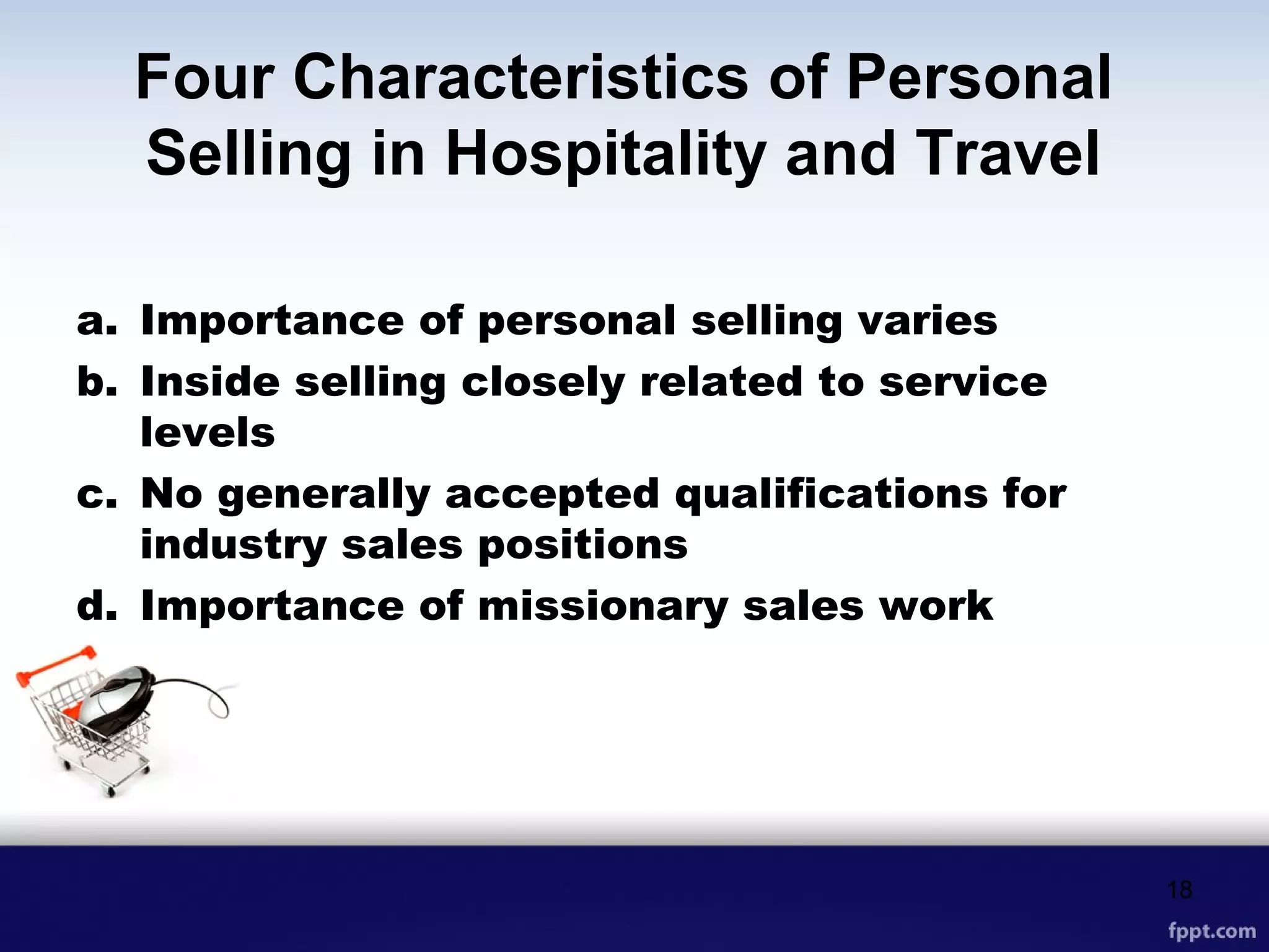 Four Characteristics of Personal
Selling in Hospitality and Travel
a. Importance of personal selling varies
b. Inside selling closely related to service
levels
c. No generally accepted qualifications for
industry sales positions
d. Importance of missionary sales work
18
 