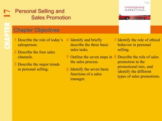 Chapter Objectives Personal Selling and  Sales Promotion CHAPTER   17 1 2 4 7 8 Describe the role of today’s salesperson. Describe the four sales channels. Describe the major trends in personal selling. Identify and briefly describe the three basic sales tasks. Outline the seven steps in the sales process. Identify the seven basic functions of a sales manager. Identify the role of ethical behavior in personal selling. Describe the role of sales promotion in the promotional mix, and identify the different types of sales promotions. 5 3 6 