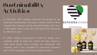 Sustainability
Activities
In December 2015, Sephora launched Eco-design by the
Génération Responsible association. Global Cosmetic News
reported that Sephora's newly launched display cases have
a 30% lighter metal frame that will reduce CO2 emissions
by 220 metric tons.
In 2020, Sephora announced it would no longer carry
eyelashes made of mink fur, which has been shown to
come from farms where animals are mistreated. The
company said it was compelled by concerned customers
and a PETA campaign to sell only synthetic lashes.
 