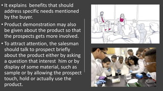 • It explains benefits that should
address specific needs mentioned
by the buyer.
• Product demonstration may also
be given about the product so that
the prospects gets more involved.
• To attract attention, the salesman
should talk to prospect briefly
about the product either by asking
a question that interest him or by
display of some material, such as
sample or by allowing the prospect
touch, hold or actually use the
product.
 