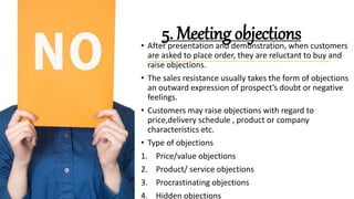 5. Meeting objections
• After presentation and demonstration, when customers
are asked to place order, they are reluctant to buy and
raise objections.
• The sales resistance usually takes the form of objections
an outward expression of prospect’s doubt or negative
feelings.
• Customers may raise objections with regard to
price,delivery schedule , product or company
characteristics etc.
• Type of objections
1. Price/value objections
2. Product/ service objections
3. Procrastinating objections
4. Hidden objections
 