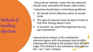 Methods of
handling
objections
. Direct denial method : under this the salesman
should never contradict the buyers observation.
• Salesman should kept in mind these guidelines
1. He should not be offensive,rather he should
smile.
2. The type of customer must be kept in mind, so
that their feelings doesn’t hurt.
3. It shouldn’t be used if the objection has any
ego involvement .
Indirect denial mthod: in this method the
salesman agrees with the prospect only to differ
subsequently looking at the position from different
angle. This method is also sometimes described as
the “ yes”, ”but” method .
 